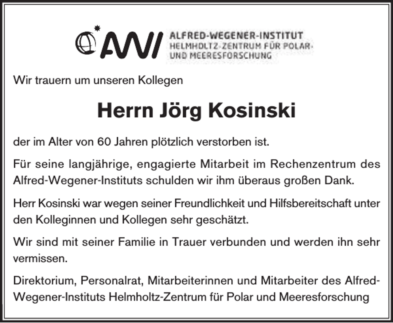 <p>Wir trauern um unseren Kollegen</p><p>Herrn Jörg Kosinski<br />der im Alter von 60 Jahren plötzlich verstorben ist.<br />Für seine langjährige, engagierte Mitarbeit im Rechenzentrum des<br />Alfred-Wegener-Instituts schulden wir ihm überaus großen Dank.<br />Herr Kosinski war wegen seiner Freundlichkeit und Hilfsbereitschaft unter<br />den Kolleginnen und Kollegen sehr geschätzt.<br />Wir sind mit seiner Familie in Trauer verbunden und werden ihn sehr<br />vermissen.<br />Direktorium, Personalrat, Mitarbeiterinnen und Mitarbeiter des AlfredWegener-Instituts Helmholtz-Zentrum für Polar und Meeresforschung</p>