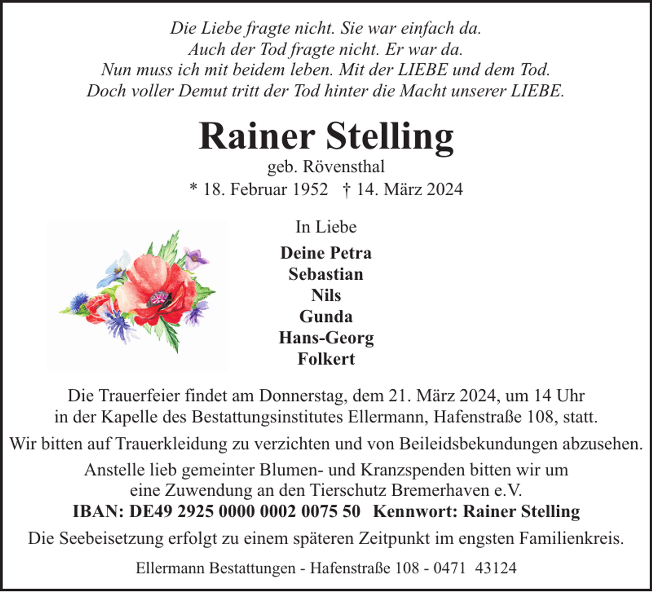 <p>Die Liebe fragte nicht. Sie war einfach da.<br />Auch der Tod fragte nicht. Er war da.<br />Nun muss ich mit beidem leben. Mit der LIEBE und dem Tod.<br />Doch voller Demut tritt der Tod hinter die Macht unserer LIEBE.</p><p>Rainer Stelling</p><p>geb. Rövensthal<br />* 18. Februar 1952 † 14. März 2024<br />In Liebe<br />Deine Petra<br />Sebastian<br />Nils<br />Gunda<br />Hans-Georg<br />Folkert<br />Die Trauerfeier findet am Donnerstag, dem 21. März 2024, um 14 Uhr<br />in der Kapelle des Bestattungsinstitutes Ellermann, Hafenstraße 108, statt.<br />Wir bitten auf Trauerkleidung zu verzichten und von Beileidsbekundungen abzusehen.<br />Anstelle lieb gemeinter Blumen- und Kranzspenden bitten wir um<br />eine Zuwendung an den Tierschutz Bremerhaven e.V.<br />IBAN: DE49 2925 02 0070 Kennwort: Rainer Stelling<br />Die Seebeisetzung erfolgt zu einem späteren Zeitpunkt im engsten Familienkreis.<br />Ellermann Bestattungen - Hafenstraße 108 - 0471 43124</p>