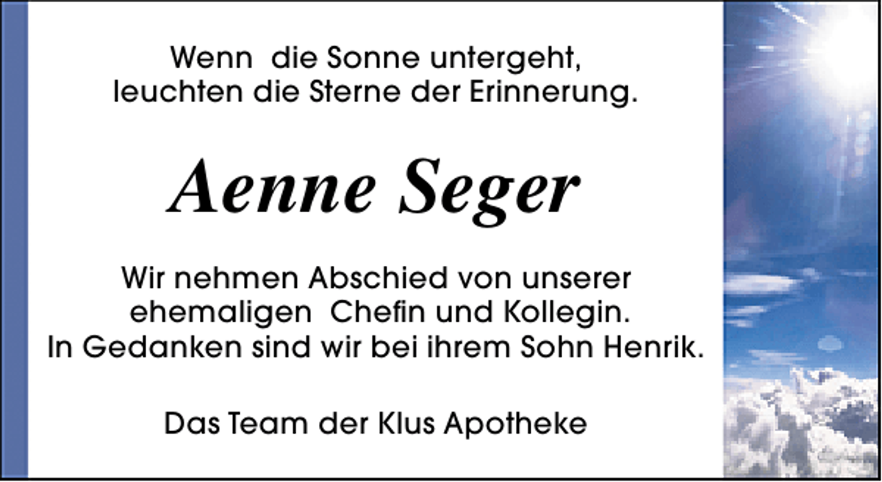 <p>Wenn die Sonne untergeht,<br />leuchten die Sterne der Erinnerung.</p><p>Aenne Seger<br />Wir nehmen Abschied von unserer<br />ehemaligen Chefin und Kollegin.<br />In Gedanken sind wir bei ihrem Sohn Henrik.<br />Das Team der Klus Apotheke</p>