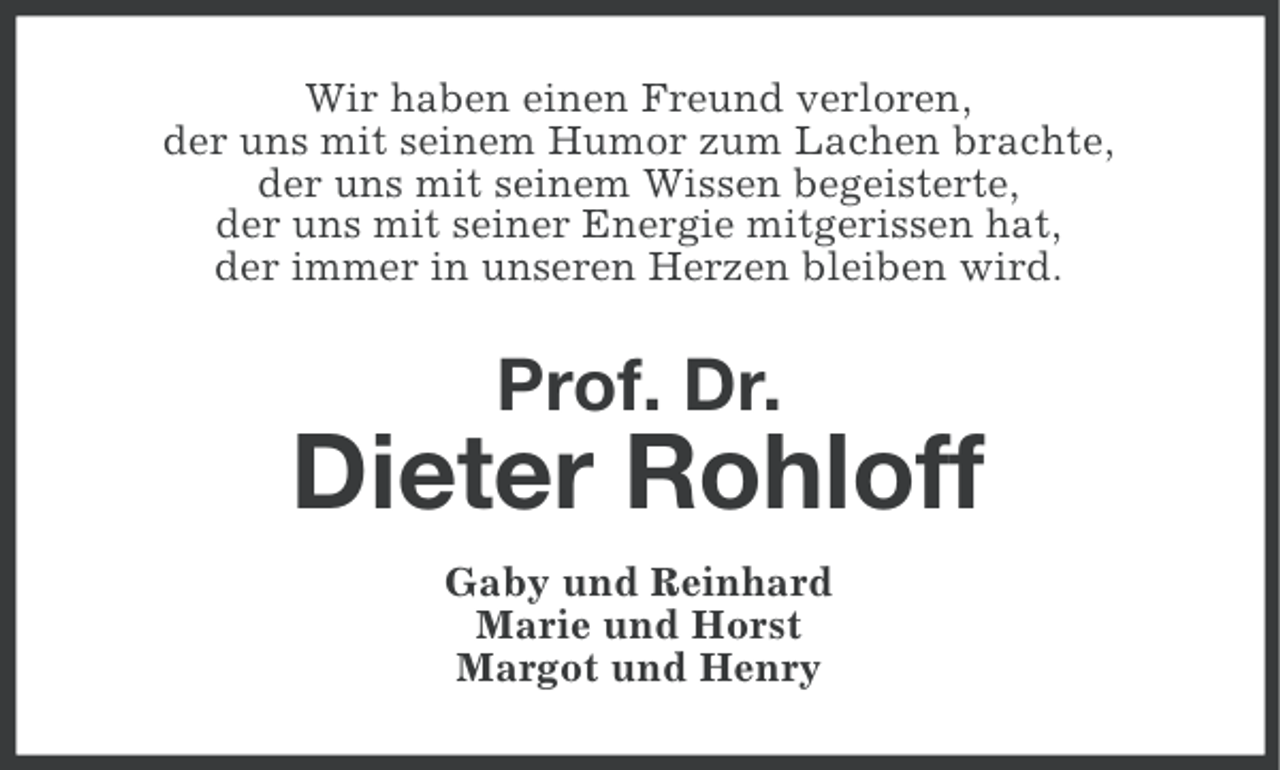 <p>Wir haben einen Freund verloren,<br />der uns mit seinem Humor zum Lachen brachte,<br />der uns mit seinem Wissen begeisterte,<br />der uns mit seiner Energie mitgerissen hat,<br />der immer in unseren Herzen bleiben wird.</p><p>Prof. Dr.</p><p>Dieter Rohloff<br />Gaby und Reinhard<br />Marie und Horst<br />Margot und Henry</p>