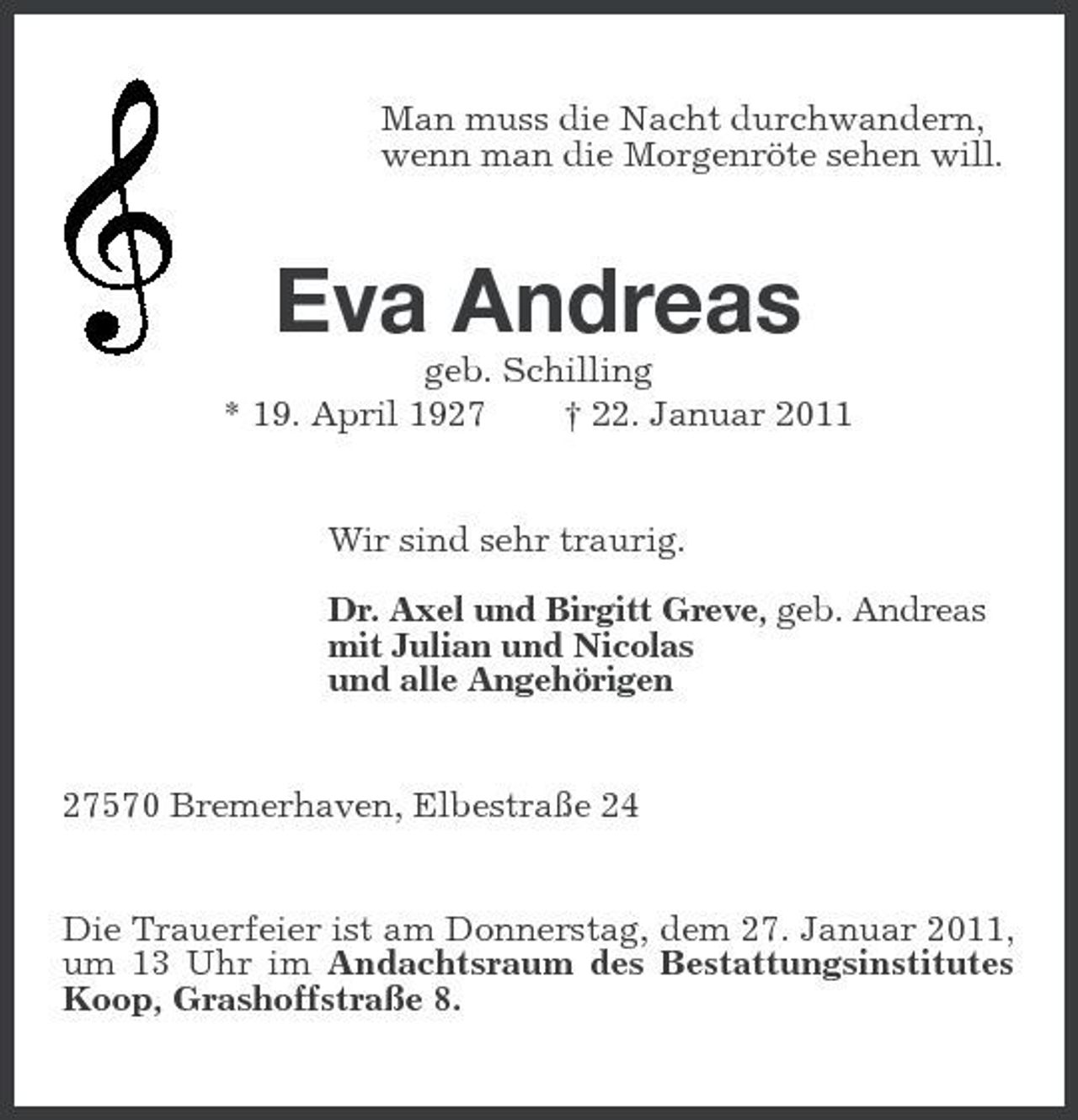 <p>Man muss die Nacht durchwandern,<br />wenn man die Morgenröte sehen will.<br />Eva Andreas<br />geb. Schilling<br />* 19. April 1927 † 22. Januar 2011<br />Wir sind sehr traurig.<br />Dr. Axel und Birgitt Greve, geb. Andreas<br />mit Julian und Nicolas<br />und alle Angehörigen<br />27570 Bremerhaven, Elbestraße 24<br />Die Trauerfeier ist am Donnerstag, dem 27. Januar 2011, um 13 Uhr im Andachtsraum des Bestattungsinstitutes Koop, Grashoffstraße 8.</p>