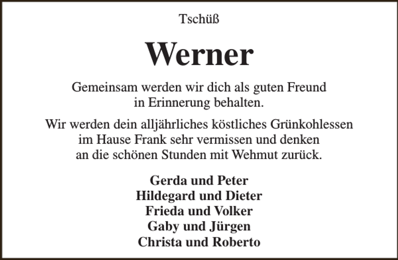 <p>Tschüß</p><p>Werner<br />Gemeinsam werden wir dich als guten Freund<br />in Erinnerung behalten.<br />Wir werden dein alljährliches köstliches Grünkohlessen<br />im Hause Frank sehr vermissen und denken<br />an die schönen Stunden mit Wehmut zurück.<br />Gerda und Peter<br />Hildegard und Dieter<br />Frieda und Volker<br />Gaby und Jürgen<br />Christa und Roberto</p>