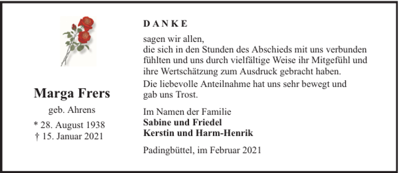 <p>DANKE</p><p>Marga Frers<br />geb. Ahrens<br />* 28. August 1938<br />† 15. Januar 2021</p><p>sagen wir allen,<br />die sich in den Stunden des Abschieds mit uns verbunden<br />fühlten und uns durch vielfältige Weise ihr Mitgefühl und<br />ihre Wertschätzung zum Ausdruck gebracht haben.<br />Die liebevolle Anteilnahme hat uns sehr bewegt und<br />gab uns Trost.<br />Im Namen der Familie<br />Sabine und Friedel<br />Kerstin und Harm-Henrik<br />Padingbüttel, im Februar 2021</p>