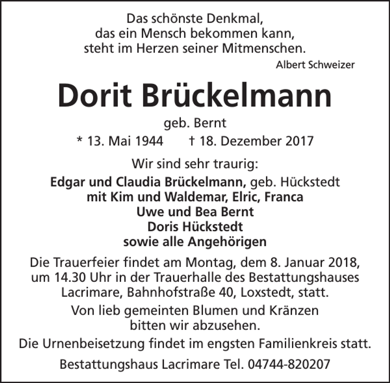 <p>Das schönste Denkmal,<br />das ein Mensch bekommen kann,<br />steht im Herzen seiner Mitmenschen.<br />Albert Schweizer</p><p>Dorit Brückelmann<br />* 13. Mai 1944</p><p>geb. Bernt<br />† 18. Dezember 2017</p><p>Wir sind sehr traurig:<br />Edgar und Claudia Brückelmann, geb. Hückstedt<br />mit Kim und Waldemar, Elric, Franca<br />Uwe und Bea Bernt<br />Doris Hückstedt<br />sowie alle Angehörigen<br />Die Trauerfeier findet am Montag, dem 8. Januar 2018,<br />um 14.30 Uhr in der Trauerhalle des Bestattungshauses<br />Lacrimare, Bahnhofstraße 40, Loxstedt, statt.<br />Von lieb gemeinten Blumen und Kränzen<br />bitten wir abzusehen.<br />Die Urnenbeisetzung findet im engsten Familienkreis statt.<br />Bestattungshaus Lacrimare Tel. 04744-820207</p>