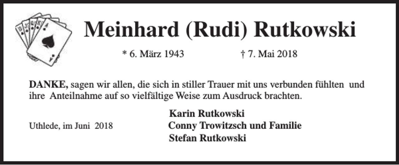 <p>Meinhard (Rudi) Rutkowski<br />* 6. März 1943</p><p>† 7. Mai 2018</p><p>DANKE, sagen wir allen, die sich in stiller Trauer mit uns verbunden fühlten und<br />ihre Anteilnahme auf so vielfältige Weise zum Ausdruck brachten.<br />Uthlede, im Juni 2018</p><p>Karin Rutkowski<br />Conny Trowitzsch und Familie<br />Stefan Rutkowski</p>