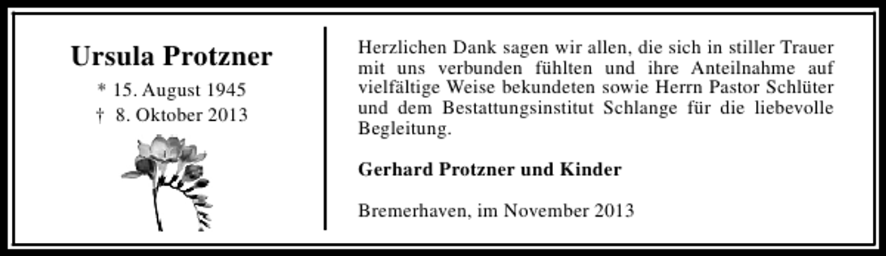 <p>Ursula Protzner<br />* 15. August 1945<br />† 8. Oktober 2013</p><p>Herzlichen Dank sagen wir allen, die sich in stiller Trauer<br />mit uns verbunden fühlten und ihre Anteilnahme auf<br />vielfältige Weise bekundeten sowie Herrn Pastor Schlüter<br />und dem Bestattungsinstitut Schlange für die liebevolle<br />Begleitung.<br />Gerhard Protzner und Kinder<br />Bremerhaven, im November 2013</p>