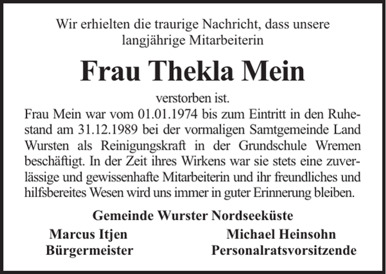 <p>Wir erhielten die traurige Nachricht, dass unsere<br />langjährige Mitarbeiterin</p><p>Frau Thekla Mein</p><p>verstorben ist.<br />Frau Mein war vom 01.01.1974 bis zum Eintritt in den Ruhestand am 31.12.1989 bei der vormaligen Samtgemeinde Land<br />Wursten als Reinigungskraft in der Grundschule Wremen<br />beschäftigt. In der Zeit ihres Wirkens war sie stets eine zuverlässige und gewissenhafte Mitarbeiterin und ihr freundliches und<br />hilfsbereites Wesen wird uns immer in guter Erinnerung bleiben.<br />Gemeinde Wurster Nordseeküste<br />Marcus Itjen<br />Michael Heinsohn<br />Bürgermeister<br />Personalratsvorsitzende</p>