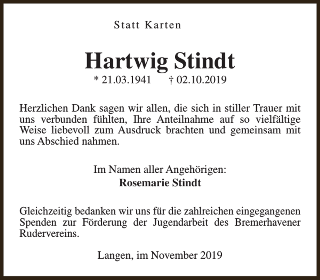 <p>Statt Karten</p><p>Hartwig Stindt<br />* 21.03.1941</p><p>† 02.10.2019</p><p>Herzlichen Dank sagen wir allen, die sich in stiller Trauer mit<br />uns verbunden fühlten, Ihre Anteilnahme auf so vielfältige<br />Weise liebevoll zum Ausdruck brachten und gemeinsam mit<br />uns Abschied nahmen.<br />Im Namen aller Angehörigen:<br />Rosemarie Stindt<br />Gleichzeitig bedanken wir uns für die zahlreichen eingegangenen<br />Spenden zur Förderung der Jugendarbeit des Bremerhavener<br />Rudervereins.<br />Langen, im November 2019</p>