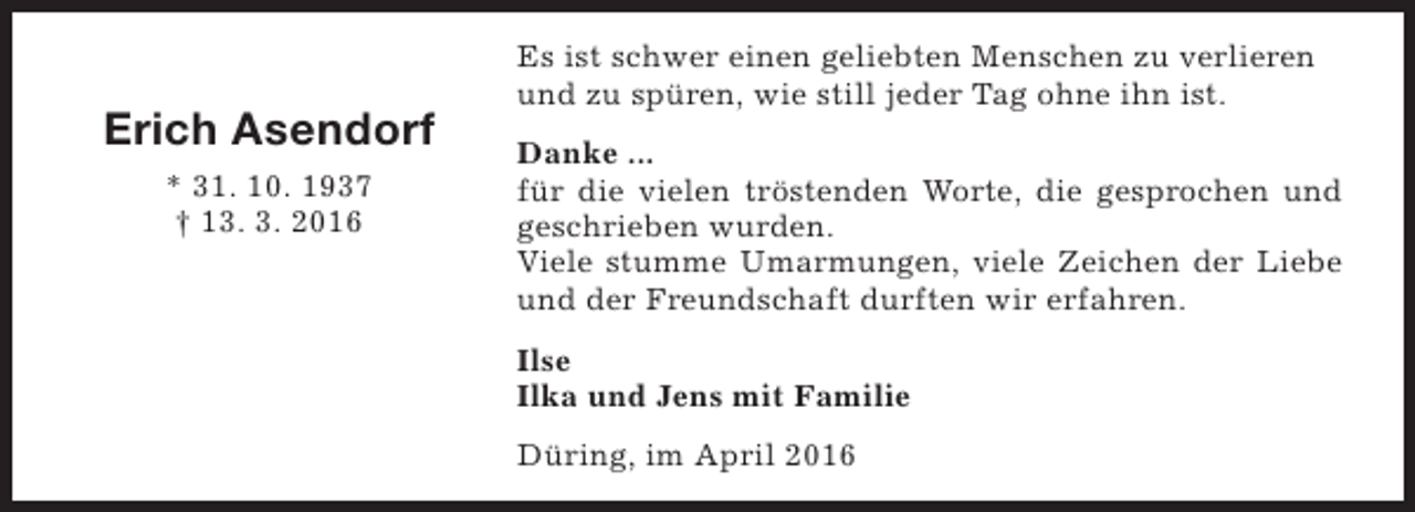 <p>Erich Asendorf<br />* 31. 10. 1937<br />† 13. 3. 2016</p><p>Es ist schwer einen geliebten Menschen zu verlieren<br />und zu spüren, wie still jeder Tag ohne ihn ist.<br />Danke ...<br />für die vielen tröstenden Worte, die gesprochen und<br />geschrieben wurden.<br />Viele stumme Umarmungen, viele Zeichen der Liebe<br />und der Freundschaft durften wir erfahren.<br />Ilse<br />Ilka und Jens mit Familie<br />Düring, im April 2016</p>
