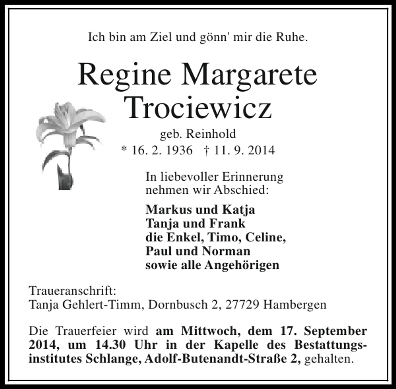 <p>Ich bin am Ziel und gönn' mir die Ruhe.</p><p>Regine Margarete<br />Trociewicz<br />geb. Reinhold<br />* 16. 2. 1936 † 11. 9. 2014</p><p>In liebevoller Erinnerung<br />nehmen wir Abschied:<br />Markus und Katja<br />Tanja und Frank<br />die Enkel, Timo, Celine,<br />Paul und Norman<br />sowie alle Angehörigen<br />Traueranschrift:<br />Tanja Gehlert-Timm, Dornbusch 2, 27729 Hambergen<br />Die Trauerfeier wird am Mittwoch, dem 17. September<br />2014, um 14.30 Uhr in der Kapelle des Bestattungsinstitutes Schlange, Adolf-Butenandt-Straße 2, gehalten.</p>
