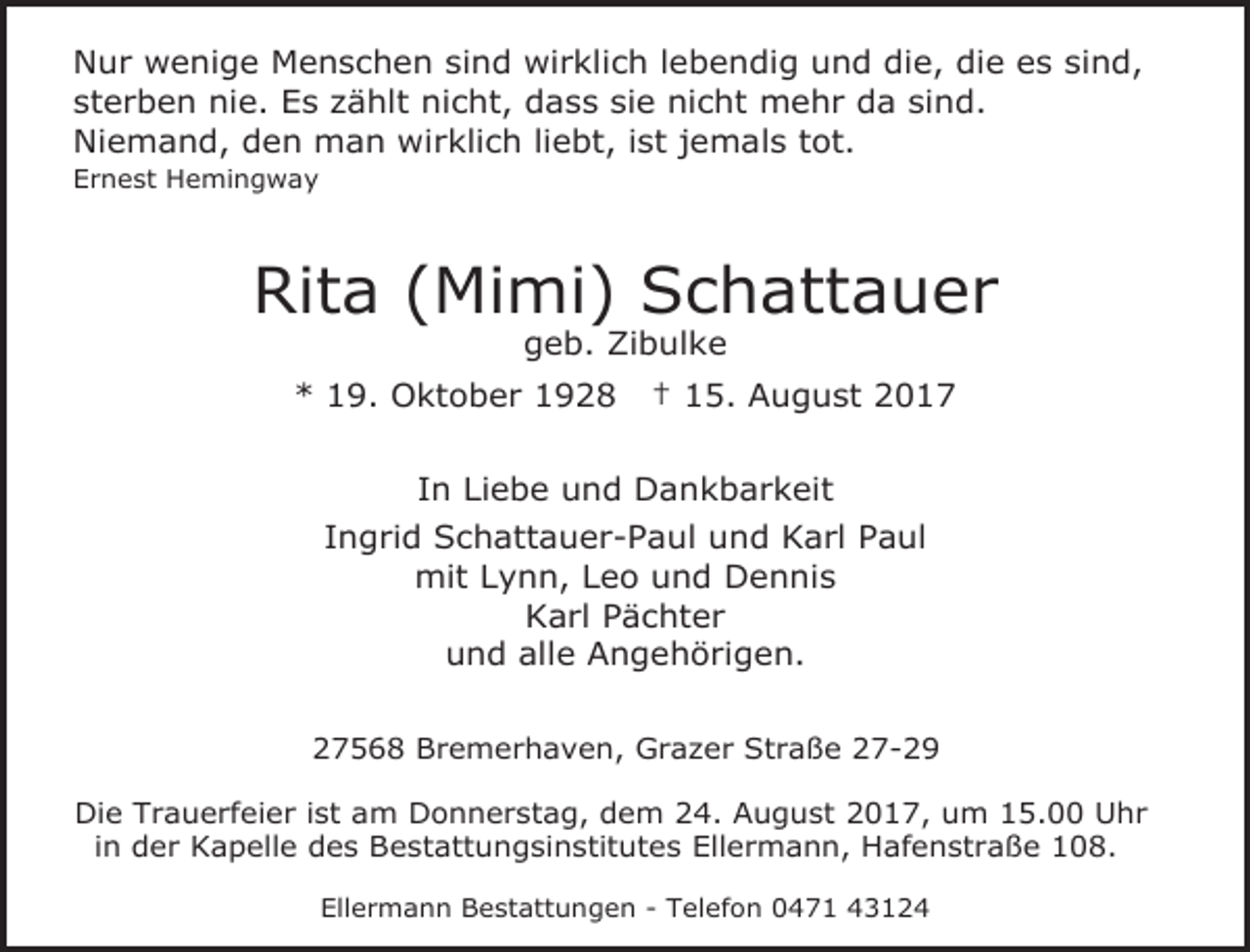 <p>Nur wenige Menschen sind wirklich lebendig und die, die es sind,<br />sterben nie. Es zählt nicht, dass sie nicht mehr da sind.<br />Niemand, den man wirklich liebt, ist jemals tot.<br />Ernest Hemingway</p><p>Rita (Mimi) Schattauer<br />geb. Zibulke</p><p>* 19. Oktober 1928</p><p>† 15. August 2017</p><p>In Liebe und Dankbarkeit<br />Ingrid Schattauer-Paul und Karl Paul<br />mit Lynn, Leo und Dennis<br />Karl Pächter<br />und alle Angehörigen.<br />27568 Bremerhaven, Grazer Straße 27-29<br />Die Trauerfeier ist am Donnerstag, dem 24. August 2017, um 15.00 Uhr<br />in der Kapelle des Bestattungsinstitutes Ellermann, Hafenstraße 108.<br />Ellermann Bestattungen - Telefon 0471 43124</p>
