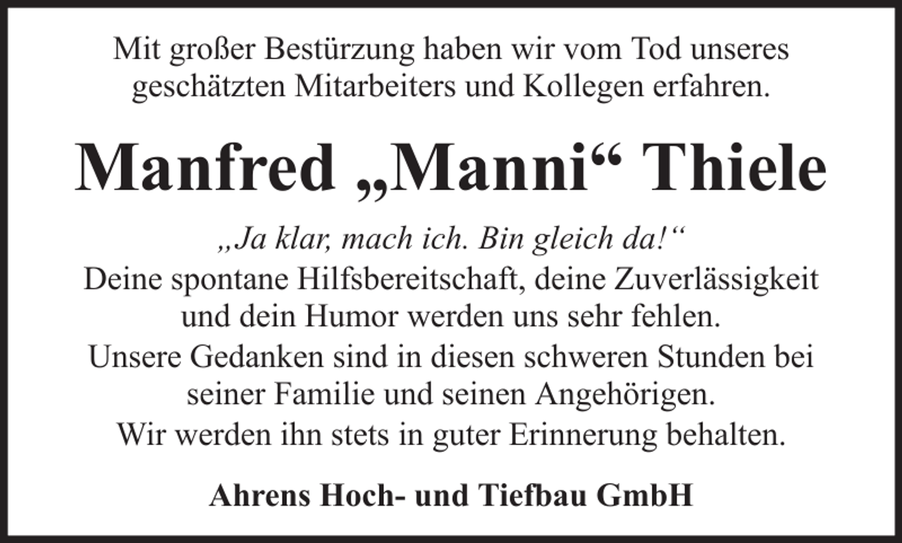 <p>Mit großer Bestürzung haben wir vom Tod unseres<br />geschätzten Mitarbeiters und Kollegen erfahren.</p><p>Manfred „Manni“ Thiele<br />„Ja klar, mach ich. Bin gleich da!“<br />Deine spontane Hilfsbereitschaft, deine Zuverlässigkeit<br />und dein Humor werden uns sehr fehlen.<br />Unsere Gedanken sind in diesen schweren Stunden bei<br />seiner Familie und seinen Angehörigen.<br />Wir werden ihn stets in guter Erinnerung behalten.<br />Ahrens Hoch- und Tiefbau GmbH</p>