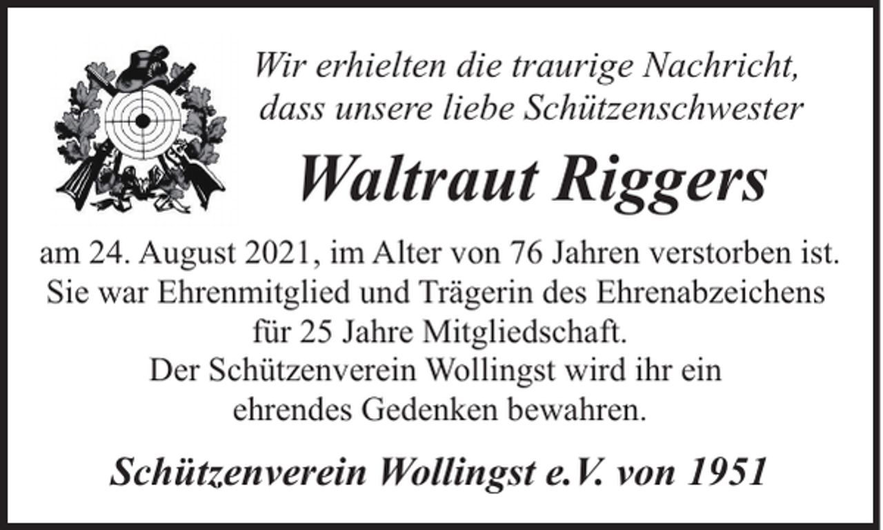 <p>Wir erhielten die traurige Nachricht,<br />dass unsere liebe Schützenschwester</p><p>Waltraut Riggers<br />am 24. August 2021, im Alter von 76 Jahren verstorben ist.<br />Sie war Ehrenmitglied und Trägerin des Ehrenabzeichens<br />für 25 Jahre Mitgliedschaft.<br />Der Schützenverein Wollingst wird ihr ein<br />ehrendes Gedenken bewahren.</p><p>Schützenverein Wollingst e.V. von 1951</p>
