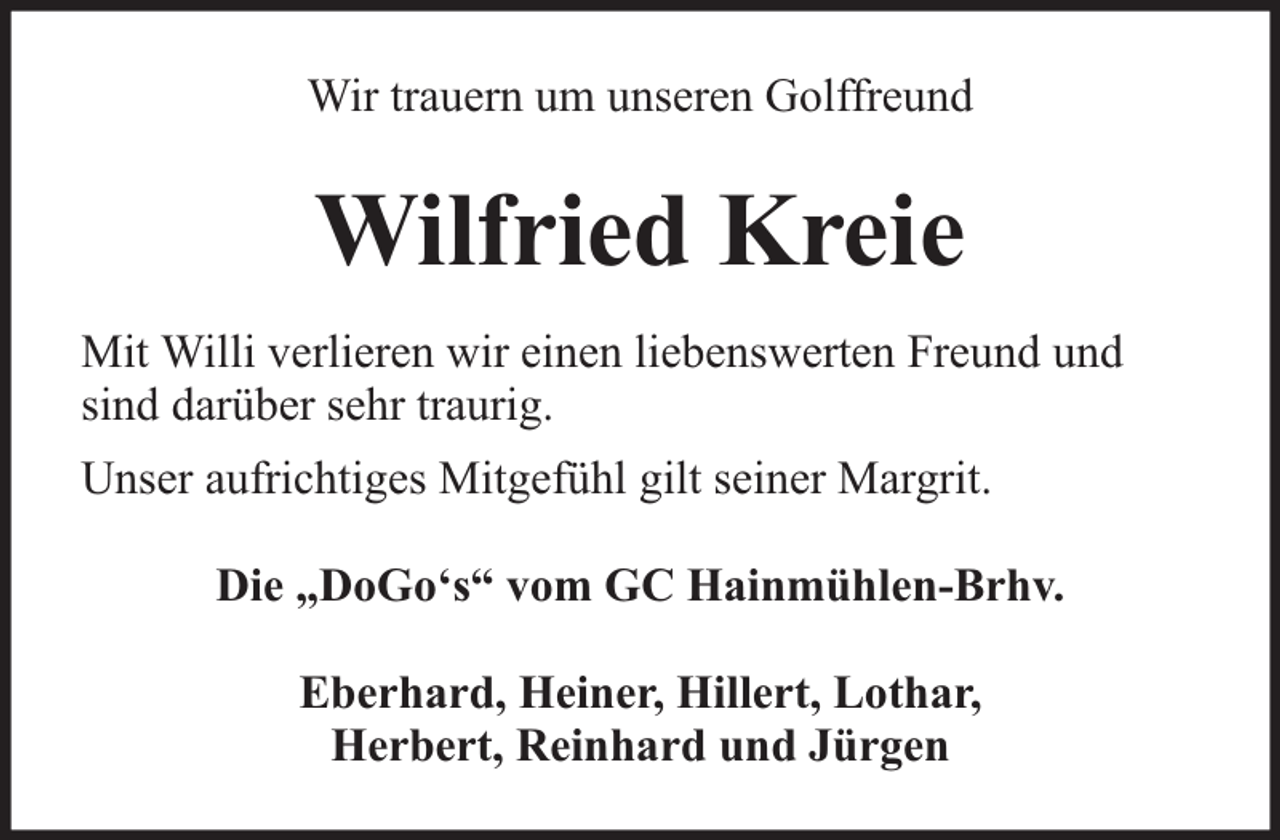 <p>Wir trauern um unseren Golffreund</p><p>Wilfried Kreie<br />Mit Willi verlieren wir einen liebenswerten Freund und<br />sind darüber sehr traurig.<br />Unser aufrichtiges Mitgefühl gilt seiner Margrit.<br />Die „DoGo‘s“ vom GC Hainmühlen-Brhv.<br />Eberhard, Heiner, Hillert, Lothar,<br />Herbert, Reinhard und Jürgen</p>