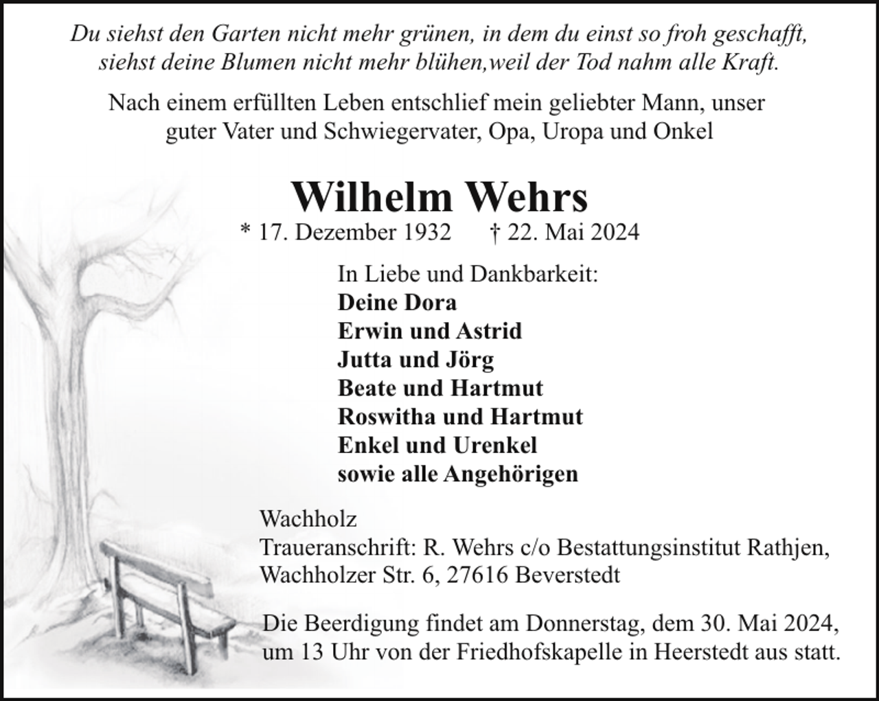 <p>Du siehst den Garten nicht mehr grünen, in dem du einst so froh geschafft,<br />siehst deine Blumen nicht mehr blühen,weil der Tod nahm alle Kraft.<br />Nach einem erfüllten Leben entschlief mein geliebter Mann, unser<br />guter Vater und Schwiegervater, Opa, Uropa und Onkel</p><p>Wilhelm Wehrs</p><p>* 17. Dezember 1932</p><p>† 22. Mai 2024</p><p>In Liebe und Dankbarkeit:<br />Deine Dora<br />Erwin und Astrid<br />Jutta und Jörg<br />Beate und Hartmut<br />Roswitha und Hartmut<br />Enkel und Urenkel<br />sowie alle Angehörigen<br />Wachholz<br />Traueranschrift: R. Wehrs c/o Bestattungsinstitut Rathjen,<br />Wachholzer Str. 6, 27616 Beverstedt<br />Die Beerdigung findet am Donnerstag, dem 30. Mai 2024,<br />um 13 Uhr von der Friedhofskapelle in Heerstedt aus statt.</p>