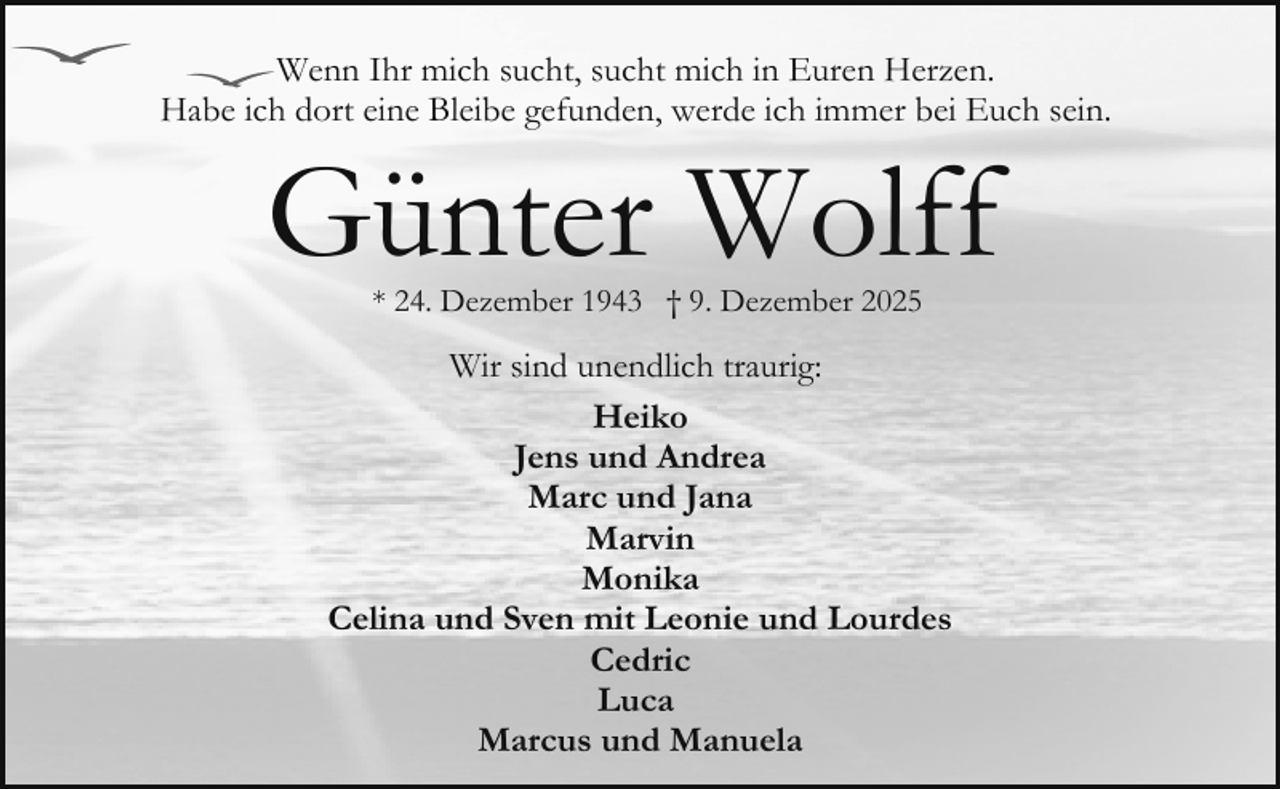 <p>Wenn Ihr mich sucht, sucht mich in Euren Herzen.<br />Habe ich dort eine Bleibe gefunden, werde ich immer bei Euch sein.</p><p>Günter Wolff<br />* 24. Dezember 1943 † 9. Dezember 2025</p><p>Wir sind unendlich traurig:<br />Heiko<br />Jens und Andrea<br />Marc und Jana<br />Marvin<br />Monika<br />Celina und Sven mit Leonie und Lourdes<br />Cedric<br />Luca<br />Marcus und Manuela</p>