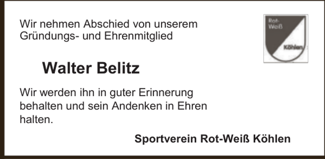 <p>Wir nehmen Abschied von unserem<br />Gründungs- und Ehrenmitglied</p><p>Walter Belitz<br />Wir werden ihn in guter Erinnerung<br />behalten und sein Andenken in Ehren<br />halten.<br />Sportverein Rot-Weiß Köhlen</p>