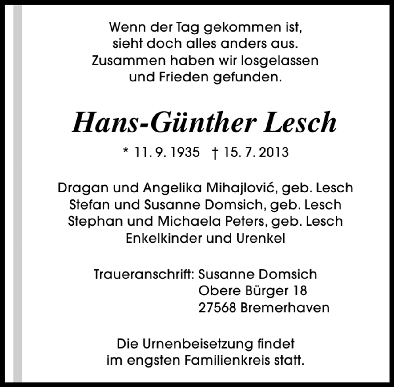 <p>Wenn der Tag gekommen ist,<br />sieht doch alles anders aus.<br />Zusammen haben wir losgelassen<br />und Frieden gefunden.</p><p>Hans-Günther Lesch<br />* 11. 9. 1935 † 15. 7. 2013<br />Dragan und Angelika Mihajlovic, geb. Lesch<br />´<br />Stefan und Susanne Domsich, geb. Lesch<br />Stephan und Michaela Peters, geb. Lesch<br />Enkelkinder und Urenkel<br />Traueranschrift: Susanne Domsich<br />Obere Bürger 18<br />27568 Bremerhaven<br />Die Urnenbeisetzung findet<br />im engsten Familienkreis statt.</p>