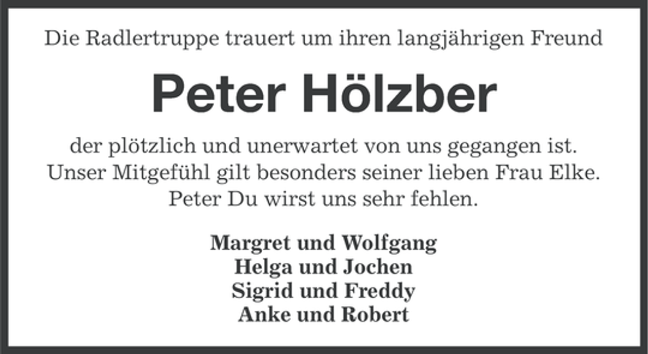 <p>Die Radlertruppe trauert um ihren langjährigen Freund</p><p>Peter Hölzber<br />der plötzlich und unerwartet von uns gegangen ist.<br />Unser Mitgefühl gilt besonders seiner lieben Frau Elke.<br />Peter Du wirst uns sehr fehlen.<br />Margret und Wolfgang<br />Helga und Jochen<br />Sigrid und Freddy<br />Anke und Robert</p>