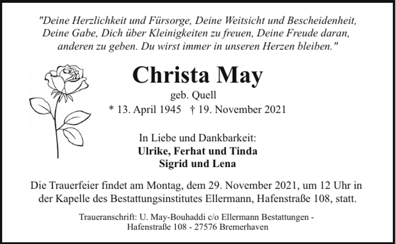 <p>"Deine Herzlichkeit und Fürsorge, Deine Weitsicht und Bescheidenheit,<br />Deine Gabe, Dich über Kleinigkeiten zu freuen, Deine Freude daran,<br />anderen zu geben. Du wirst immer in unseren Herzen bleiben."</p><p>Christa May</p><p>geb. Quell<br />* 13. April 1945 † 19. November 2021<br />In Liebe und Dankbarkeit:<br />Ulrike, Ferhat und Tinda<br />Sigrid und Lena<br />Die Trauerfeier findet am Montag, dem 29. November 2021, um 12 Uhr in<br />der Kapelle des Bestattungsinstitutes Ellermann, Hafenstraße 108, statt.<br />Traueranschrift: U. May-Bouhaddi c/o Ellermann Bestattungen Hafenstraße 108 - 27576 Bremerhaven</p>