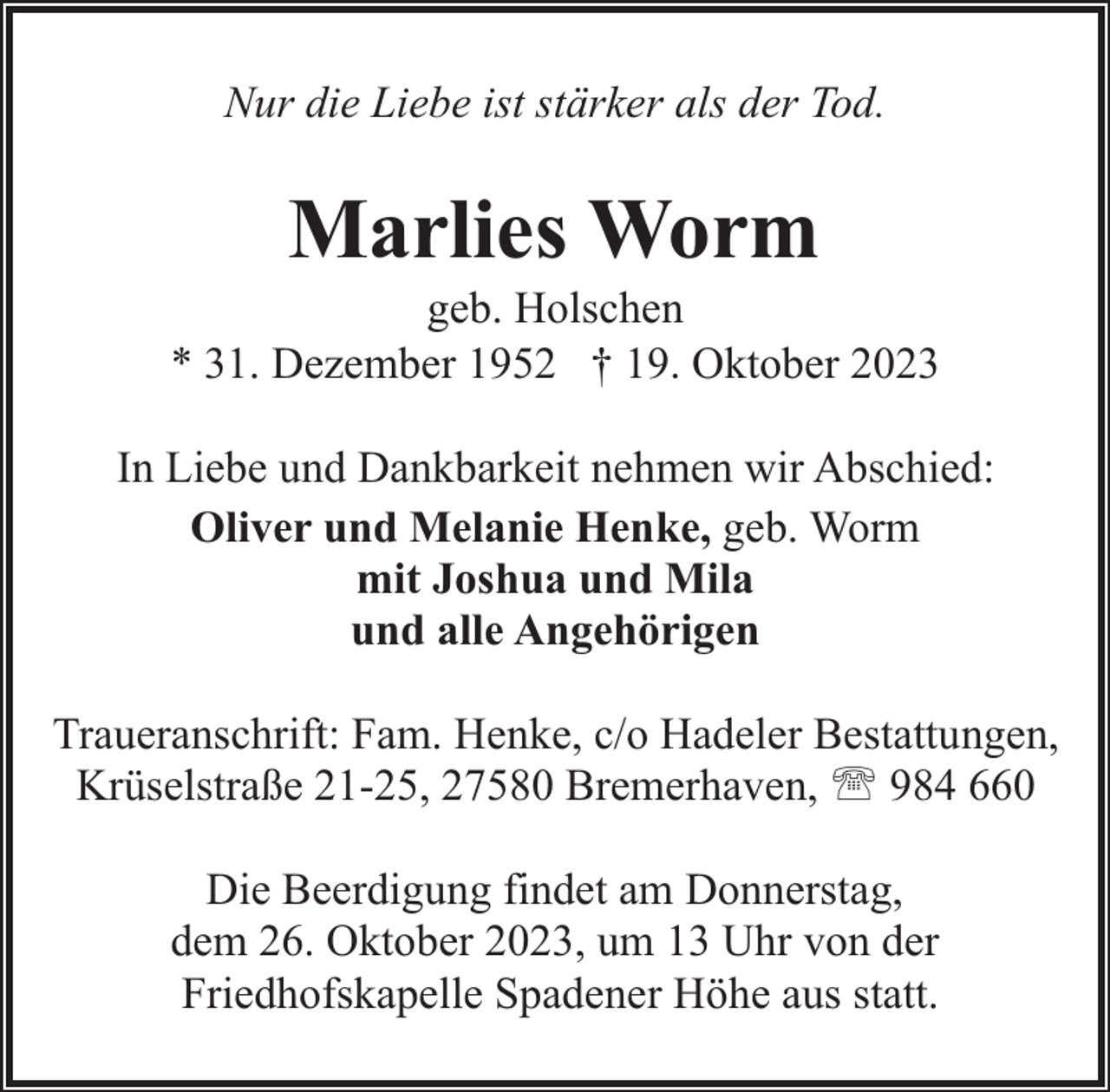 <p>Nur die Liebe ist stärker als der Tod.</p><p>Marlies Worm</p><p>geb. Holschen<br />* 31. Dezember 1952 † 19. Oktober 2023<br />In Liebe und Dankbarkeit nehmen wir Abschied:<br />Oliver und Melanie Henke, geb. Worm<br />mit Joshua und Mila<br />und alle Angehörigen<br />Traueranschrift: Fam. Henke, c/o Hadeler Bestattungen,<br />Krüselstraße 21-25, 27580 Bremerhaven, ' 984 660<br />Die Beerdigung findet am Donnerstag,<br />dem 26. Oktober 2023, um 13 Uhr von der<br />Friedhofskapelle Spadener Höhe aus statt.</p>