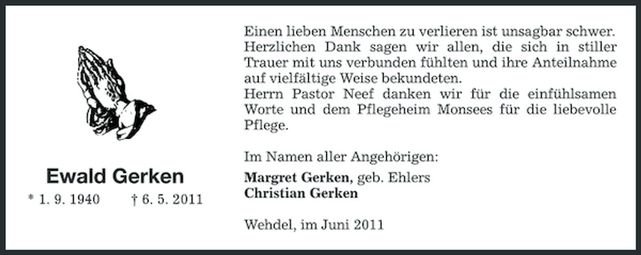 <p>Einen lieben Menschen zu verlieren ist unsagbar schwer. Herzlichen Dank sagen wir allen, die sich in stiller Trauer mit uns verbunden fühlten und ihre Anteilnahme auf vielfältige Weise bekundeten. Herrn Pastor Neef danken wir für die einfühlsamen Worte und dem Pflegeheim Monsees für die liebevolle Pflege. Im Namen aller Angehörigen: Margret Gerken, geb. Ehlers Christian Gerken Wehdel, im Juni 2011</p><p>Ewald Gerken<br />* 1. 9. 1940 † 6. 5. 2011</p>