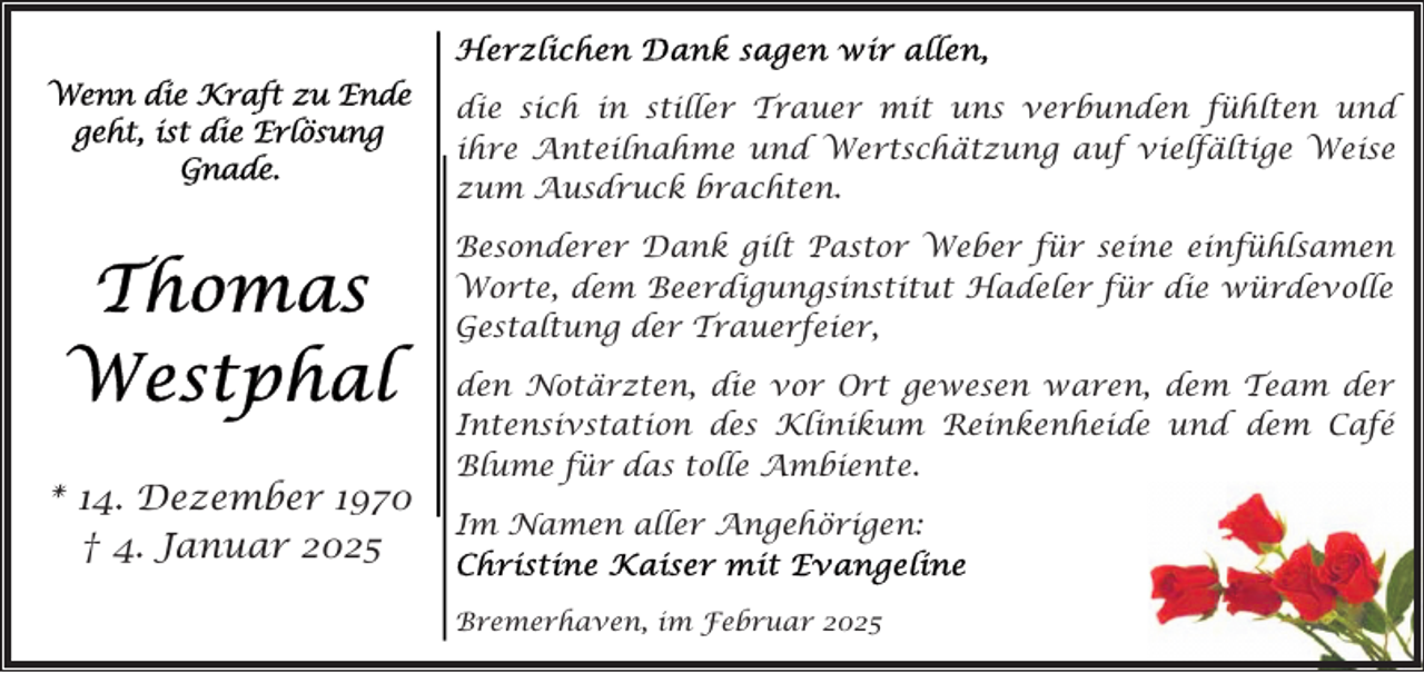 <p>die sich in stiller Trauer mit uns verbunden fühlten und<br />ihre Anteilnahme und Wertschätzung auf vielfältige Weise<br />zum Ausdruck brachten.<br />Besonderer Dank gilt Pastor Weber für seine einfühlsamen<br />Worte, dem Beerdigungsinstitut Hadeler für die würdevolle<br />Gestaltung der Trauerfeier,</p><p>* 14. Dezember 1970<br />† 4. Januar 2025</p><p>den Notärzten, die vor Ort gewesen waren, dem Team der<br />Intensivstation des Klinikum Reinkenheide und dem Café<br />Blume für das tolle Ambiente.<br />Im Namen aller Angehörigen:<br />Bremerhaven, im Februar 2025</p>