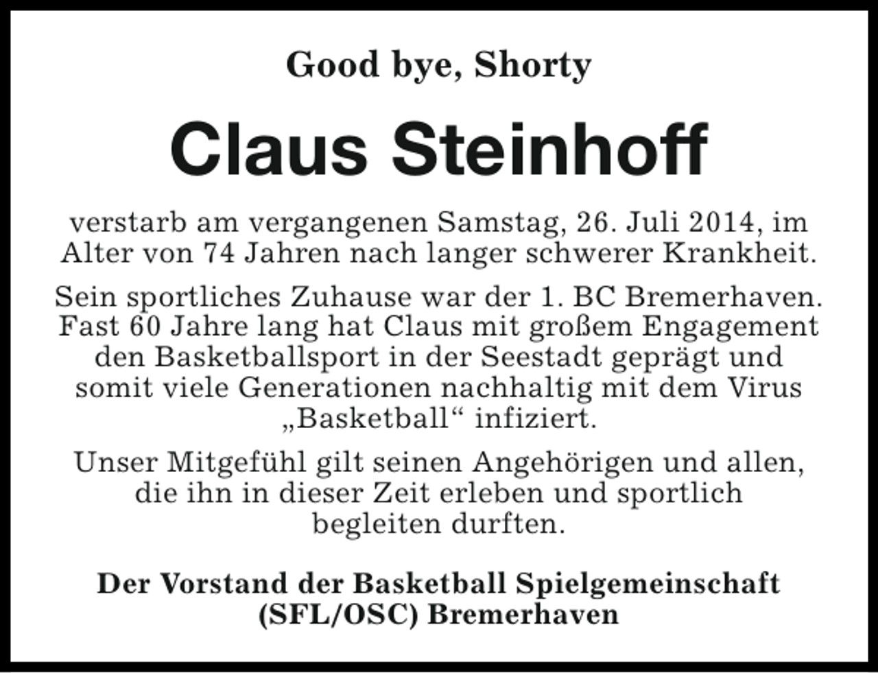 <p>Good bye, Shorty</p><p>Claus Steinhoff<br />verstarb am vergangenen Samstag, 26. Juli 2014, im<br />Alter von 74 Jahren nach langer schwerer Krankheit.<br />Sein sportliches Zuhause war der 1. BC Bremerhaven.<br />Fast 60 Jahre lang hat Claus mit großem Engagement<br />den Basketballsport in der Seestadt geprägt und<br />somit viele Generationen nachhaltig mit dem Virus<br />„Basketball“ infiziert.<br />Unser Mitgefühl gilt seinen Angehörigen und allen,<br />die ihn in dieser Zeit erleben und sportlich<br />begleiten durften.<br />Der Vorstand der Basketball Spielgemeinschaft<br />(SFL/OSC) Bremerhaven</p>