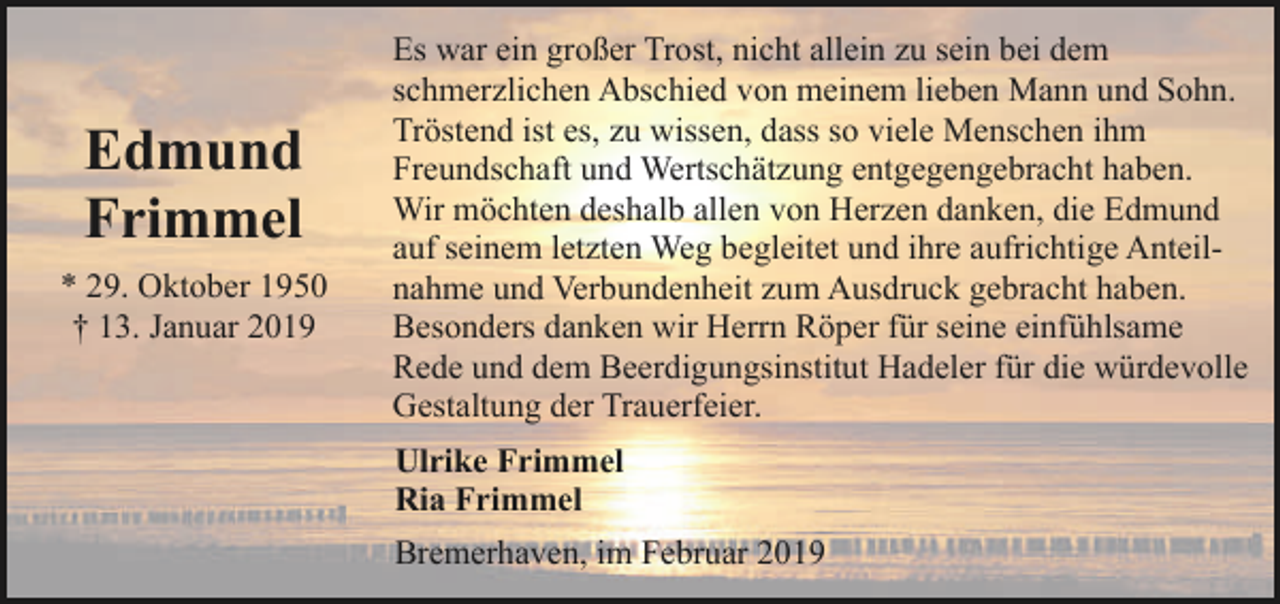 <p>Edmund<br />Frimmel<br />* 29. Oktober 1950<br />† 13. Januar 2019</p><p>Es war ein großer Trost, nicht allein zu sein bei dem<br />schmerzlichen Abschied von meinem lieben Mann und Sohn.<br />Tröstend ist es, zu wissen, dass so viele Menschen ihm<br />Freundschaft und Wertschätzung entgegengebracht haben.<br />Wir möchten deshalb allen von Herzen danken, die Edmund<br />auf seinem letzten Weg begleitet und ihre aufrichtige Anteilnahme und Verbundenheit zum Ausdruck gebracht haben.<br />Besonders danken wir Herrn Röper für seine einfühlsame<br />Rede und dem Beerdigungsinstitut Hadeler für die würdevolle<br />Gestaltung der Trauerfeier.<br />Ulrike Frimmel<br />Ria Frimmel<br />Bremerhaven, im Februar 2019</p>
