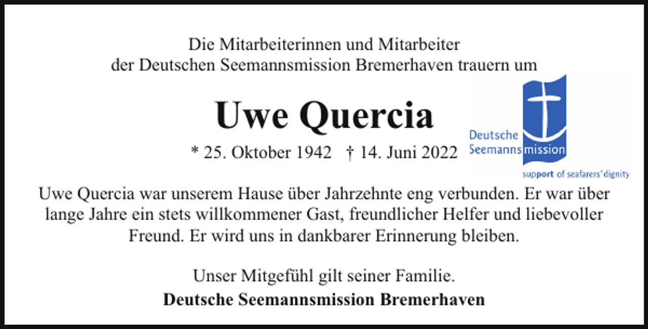 <p>Die Mitarbeiterinnen und Mitarbeiter<br />der Deutschen Seemannsmission Bremerhaven trauern um</p><p>Uwe Quercia</p><p>* 25. Oktober 1942 † 14. Juni 2022<br />Uwe Quercia war unserem Hause über Jahrzehnte eng verbunden. Er war über<br />lange Jahre ein stets willkommener Gast, freundlicher Helfer und liebevoller<br />Freund. Er wird uns in dankbarer Erinnerung bleiben.<br />Unser Mitgefühl gilt seiner Familie.<br />Deutsche Seemannsmission Bremerhaven</p>