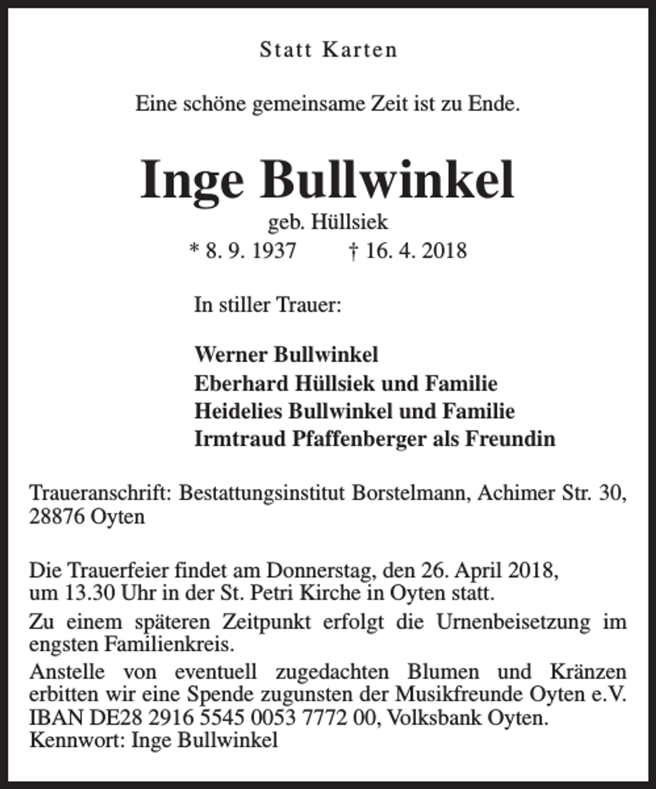 <p>Statt Karten<br />Eine schöne gemeinsame Zeit ist zu Ende.</p><p>Inge Bullwinkel<br />geb. Hüllsiek<br />* 8. 9. 1937<br />† 16. 4. 2018<br />In stiller Trauer:<br />Werner Bullwinkel<br />Eberhard Hüllsiek und Familie<br />Heidelies Bullwinkel und Familie<br />Irmtraud Pfaffenberger als Freundin<br />Traueranschrift: Bestattungsinstitut Borstelmann, Achimer Str. 30,<br />28876 Oyten<br />Die Trauerfeier findet am Donnerstag, den 26. April 2018,<br />um 13.30 Uhr in der St. Petri Kirche in Oyten statt.<br />Zu einem späteren Zeitpunkt erfolgt die Urnenbeisetzung im<br />engsten Familienkreis.<br />Anstelle von eventuell zugedachten Blumen und Kränzen<br />erbitten wir eine Spende zugunsten der Musikfreunde Oyten e.V.<br />IBAN DE28 2916 5545 0053 7772 00, Volksbank Oyten.<br />Kennwort: Inge Bullwinkel</p>