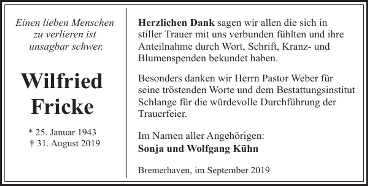 <p>Einen lieben Menschen<br />zu verlieren ist<br />unsagbar schwer.</p><p>Wilfried<br />Fricke<br />* 25. Januar 1943<br />† 31. August 2019</p><p>Herzlichen Dank sagen wir allen die sich in<br />stiller Trauer mit uns verbunden fühlten und ihre<br />Anteilnahme durch Wort, Schrift, Kranz- und<br />Blumenspenden bekundet haben.<br />Besonders danken wir Herrn Pastor Weber für<br />seine tröstenden Worte und dem Bestattungsinstitut<br />Schlange für die würdevolle Durchführung der<br />Trauerfeier.<br />Im Namen aller Angehörigen:<br />Sonja und Wolfgang Kühn<br />Bremerhaven, im September 2019</p>