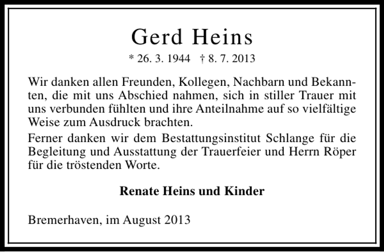 <p>Gerd Heins</p><p>* 26. 3. 1944 † 8. 7. 2013</p><p>Wir danken allen Freunden, Kollegen, Nachbarn und Bekannten, die mit uns Abschied nahmen, sich in stiller Trauer mit<br />uns verbunden fühlten und ihre Anteilnahme auf so vielfältige<br />Weise zum Ausdruck brachten.<br />Ferner danken wir dem Bestattungsinstitut Schlange für die<br />Begleitung und Ausstattung der Trauerfeier und Herrn Röper<br />für die tröstenden Worte.<br />Renate Heins und Kinder<br />Bremerhaven, im August 2013</p>