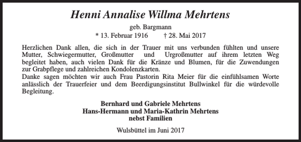 <p>Henni Annalise Willma Mehrtens<br />geb. Bargmann<br />* 13. Februar 1916<br />† 28. Mai 2017<br />Herzlichen Dank allen, die sich in der Trauer mit uns verbunden fühlten und unsere<br />Mutter, Schwiegermutter, Großmutter und Urgroßmutter auf ihrem letzten Weg<br />begleitet haben, auch vielen Dank für die Kränze und Blumen, für die Zuwendungen<br />zur Grabpflege und zahlreichen Kondolenzkarten.<br />Danke sagen möchten wir auch Frau Pastorin Rita Meier für die einfühlsamen Worte<br />anlässlich der Trauerfeier und dem Beerdigungsinstitut Bullwinkel für die würdevolle<br />Begleitung.<br />Bernhard und Gabriele Mehrtens<br />Hans-Hermann und Maria-Kathrin Mehrtens<br />nebst Familien<br />Wulsbüttel im Juni 2017</p>