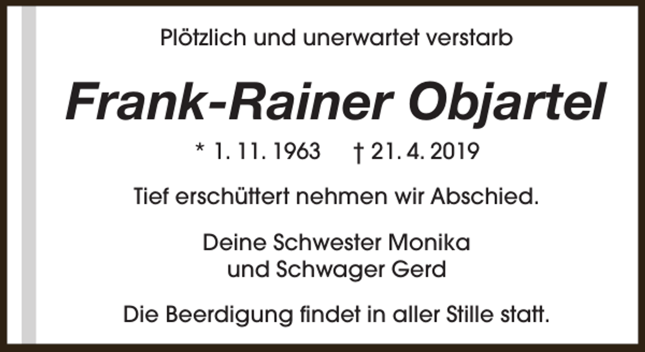 <p>Plötzlich und unerwartet verstarb</p><p>Frank-Rainer Objartel<br />* 1. 11. 1963</p><p>† 21. 4. 2019</p><p>Tief erschüttert nehmen wir Abschied.<br />Deine Schwester Monika<br />und Schwager Gerd<br />Die Beerdigung findet in aller Stille statt.</p>