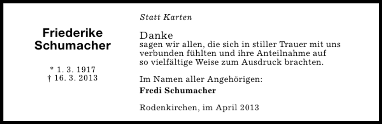 <p>Statt Karten</p><p>Friederike<br />Schumacher<br />* 1. 3. 1917<br />† 16. 3. 2013</p><p>Danke</p><p>sagen wir allen, die sich in stiller Trauer mit uns<br />verbunden fühlten und ihre Anteilnahme auf<br />so vielfältige Weise zum Ausdruck brachten.<br />Im Namen aller Angehörigen:<br />Fredi Schumacher<br />Rodenkirchen, im April 2013</p>