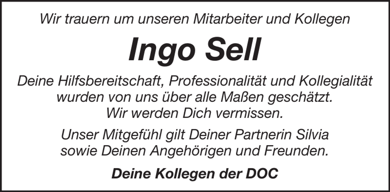 <p>Wir trauern um unseren Mitarbeiter und Kollegen</p><p>Ingo Sell<br />Deine Hilfsbereitschaft, Professionalität und Kollegialität<br />wurden von uns über alle Maßen geschätzt.<br />Wir werden Dich vermissen.<br />Unser Mitgefühl gilt Deiner Partnerin Silvia<br />sowie Deinen Angehörigen und Freunden.<br />Deine Kollegen der DOC</p>
