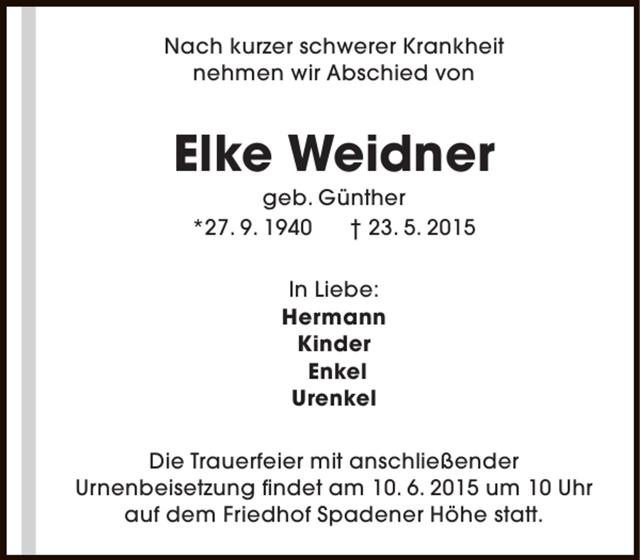 <p>Nach kurzer schwerer Krankheit<br />nehmen wir Abschied von</p><p>Elke Weidner<br />geb. Günther<br />*27. 9. 1940<br />† 23. 5. 2015<br />In Liebe:<br />Hermann<br />Kinder<br />Enkel<br />Urenkel<br />Die Trauerfeier mit anschließender<br />Urnenbeisetzung findet am 10. 6. 2015 um 10 Uhr<br />auf dem Friedhof Spadener Höhe statt.</p>