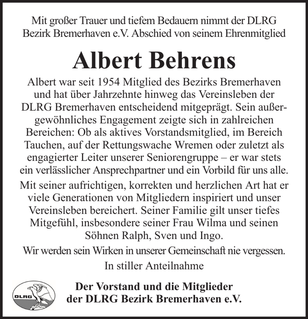 <p>Mit großer Trauer und tiefem Bedauern nimmt der DLRG<br />Bezirk Bremerhaven e.V. Abschied von seinem Ehrenmitglied</p><p>Albert Behrens<br />Albert war seit 1954 Mitglied des Bezirks Bremerhaven<br />und hat über Jahrzehnte hinweg das Vereinsleben der<br />DLRG Bremerhaven entscheidend mitgeprägt. Sein außergewöhnliches Engagement zeigte sich in zahlreichen<br />Bereichen: Ob als aktives Vorstandsmitglied, im Bereich<br />Tauchen, auf der Rettungswache Wremen oder zuletzt als<br />engagierter Leiter unserer Seniorengruppe – er war stets<br />ein verlässlicher Ansprechpartner und ein Vorbild für uns alle.<br />Mit seiner aufrichtigen, korrekten und herzlichen Art hat er<br />viele Generationen von Mitgliedern inspiriert und unser<br />Vereinsleben bereichert. Seiner Familie gilt unser tiefes<br />Mitgefühl, insbesondere seiner Frau Wilma und seinen<br />Söhnen Ralph, Sven und Ingo.<br />Wir werden sein Wirken in unserer Gemeinschaft nie vergessen.<br />In stiller Anteilnahme<br />Der Vorstand und die Mitglieder<br />der DLRG Bezirk Bremerhaven e.V.</p>