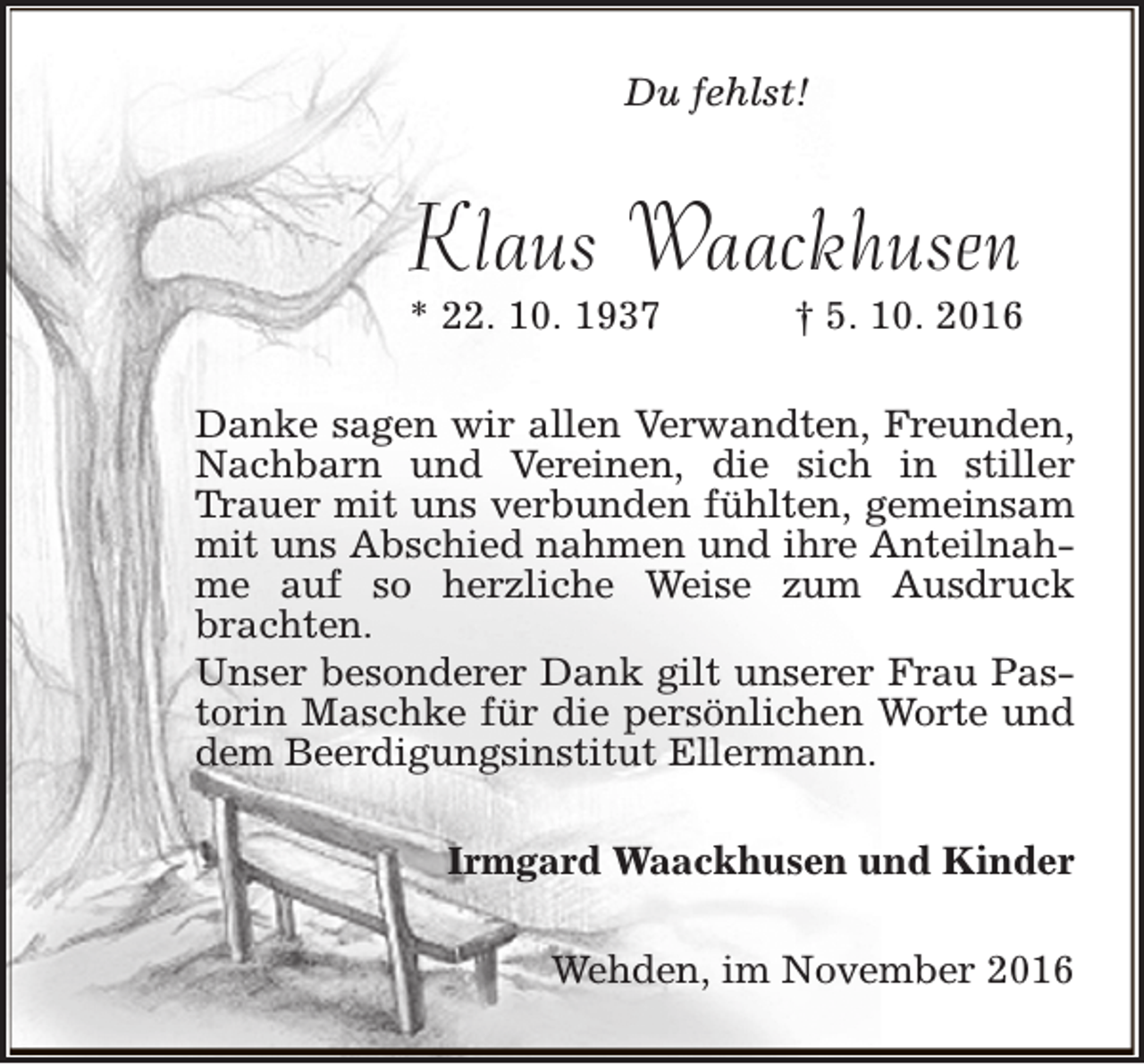 <p>Du fehlst!</p><p>Klaus Waackhusen</p><p>* 22. 10. 1937</p><p>† 5. 10. 2016</p><p>Danke sagen wir allen Verwandten, Freunden,<br />Nachbarn und Vereinen, die sich in stiller<br />Trauer mit uns verbunden fühlten, gemeinsam<br />mit uns Abschied nahmen und ihre Anteilnahme auf so herzliche Weise zum Ausdruck<br />brachten.<br />Unser besonderer Dank gilt unserer Frau Pastorin Maschke für die persönlichen Worte und<br />dem Beerdigungsinstitut Ellermann.<br />Irmgard Waackhusen und Kinder<br />Wehden, im November 2016</p>
