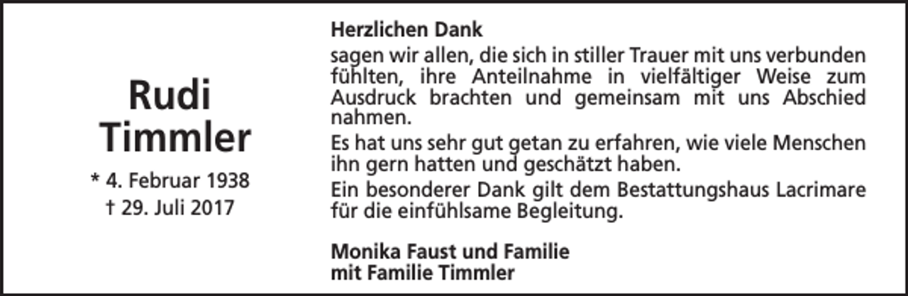 <p>Rudi<br />Timmler<br />* 4. Februar 1938<br />† 29. Juli 2017</p><p>Herzlichen Dank<br />sagen wir allen, die sich in stiller Trauer mit uns verbunden<br />fühlten, ihre Anteilnahme in vielfältiger Weise zum<br />Ausdruck brachten und gemeinsam mit uns Abschied<br />nahmen.<br />Es hat uns sehr gut getan zu erfahren, wie viele Menschen<br />ihn gern hatten und geschätzt haben.<br />Ein besonderer Dank gilt dem Bestattungshaus Lacrimare<br />für die einfühlsame Begleitung.<br />Monika Faust und Familie<br />mit Familie Timmler</p>