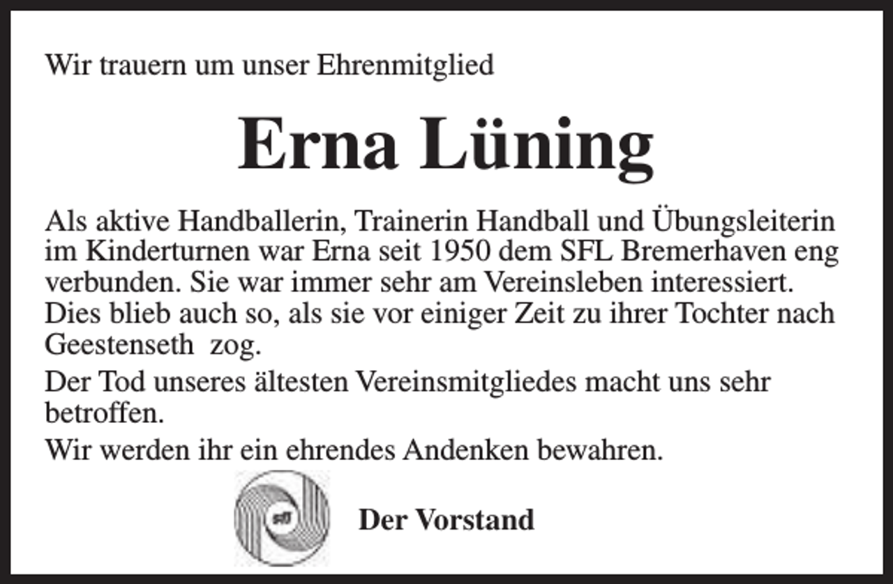 <p>Wir trauern um unser Ehrenmitglied</p><p>Erna Lüning<br />Als aktive Handballerin, Trainerin Handball und Übungsleiterin<br />im Kinderturnen war Erna seit 1950 dem SFL Bremerhaven eng<br />verbunden. Sie war immer sehr am Vereinsleben interessiert.<br />Dies blieb auch so, als sie vor einiger Zeit zu ihrer Tochter nach<br />Geestenseth zog.<br />Der Tod unseres ältesten Vereinsmitgliedes macht uns sehr<br />betroffen.<br />Wir werden ihr ein ehrendes Andenken bewahren.<br />Der Vorstand</p>