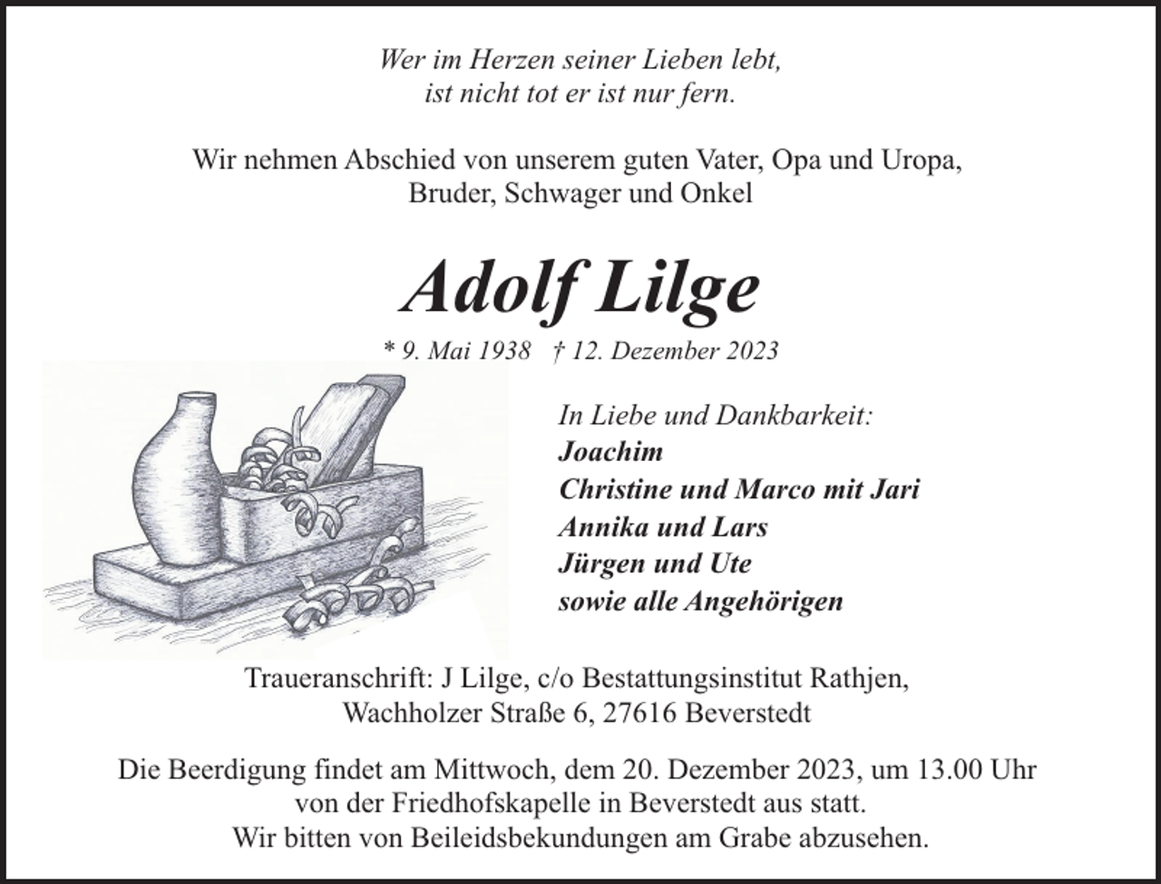 <p>Wer im Herzen seiner Lieben lebt,<br />ist nicht tot er ist nur fern.<br />Wir nehmen Abschied von unserem guten Vater, Opa und Uropa,<br />Bruder, Schwager und Onkel</p><p>Adolf Lilge</p><p>* 9. Mai 1938 † 12. Dezember 2023</p><p>In Liebe und Dankbarkeit:<br />Joachim<br />Christine und Marco mit Jari<br />Annika und Lars<br />Jürgen und Ute<br />sowie alle Angehörigen<br />Traueranschrift: J Lilge, c/o Bestattungsinstitut Rathjen,<br />Wachholzer Straße 6, 27616 Beverstedt<br />Die Beerdigung findet am Mittwoch, dem 20. Dezember 2023, um 13.00 Uhr<br />von der Friedhofskapelle in Beverstedt aus statt.<br />Wir bitten von Beileidsbekundungen am Grabe abzusehen.</p>