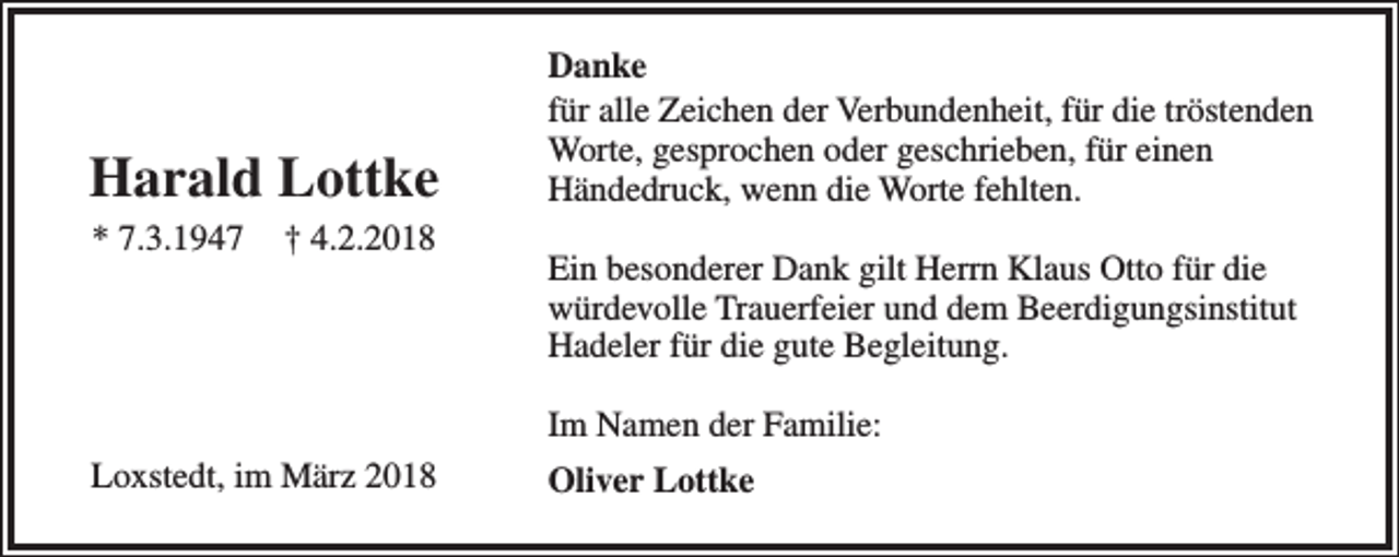 <p>Harald Lottke<br />* 7.3.1947</p><p>† 4.2.2018</p><p>Danke<br />für alle Zeichen der Verbundenheit, für die tröstenden<br />Worte, gesprochen oder geschrieben, für einen<br />Händedruck, wenn die Worte fehlten.<br />Ein besonderer Dank gilt Herrn Klaus Otto für die<br />würdevolle Trauerfeier und dem Beerdigungsinstitut<br />Hadeler für die gute Begleitung.<br />Im Namen der Familie:</p><p>Loxstedt, im März 2018</p><p>Oliver Lottke</p>