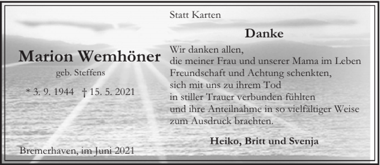 <p>Statt Karten</p><p>Danke</p><p>Marion Wemhöner<br />geb. Steffens</p><p>* 3. 9. 1944 † 15. 5. 2021</p><p>Bremerhaven, im Juni 2021</p><p>Wir danken allen,<br />die meiner Frau und unserer Mama im Leben<br />Freundschaft und Achtung schenkten,<br />sich mit uns zu ihrem Tod<br />in stiller Trauer verbunden fühlten<br />und ihre Anteilnahme in so vielfältiger Weise<br />zum Ausdruck brachten.<br />Heiko, Britt und Svenja</p>