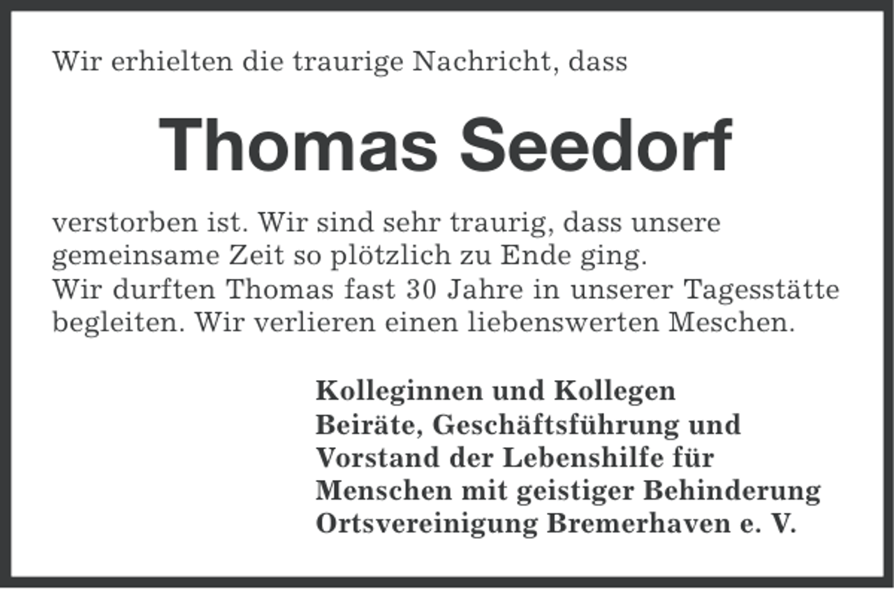 <p>Wir erhielten die traurige Nachricht, dass</p><p>Thomas Seedorf<br />verstorben ist. Wir sind sehr traurig, dass unsere<br />gemeinsame Zeit so plötzlich zu Ende ging.<br />Wir durften Thomas fast 30 Jahre in unserer Tagesstätte<br />begleiten. Wir verlieren einen liebenswerten Meschen.<br />Kolleginnen und Kollegen<br />Beiräte, Geschäftsführung und<br />Vorstand der Lebenshilfe für<br />Menschen mit geistiger Behinderung<br />Ortsvereinigung Bremerhaven e. V.</p>