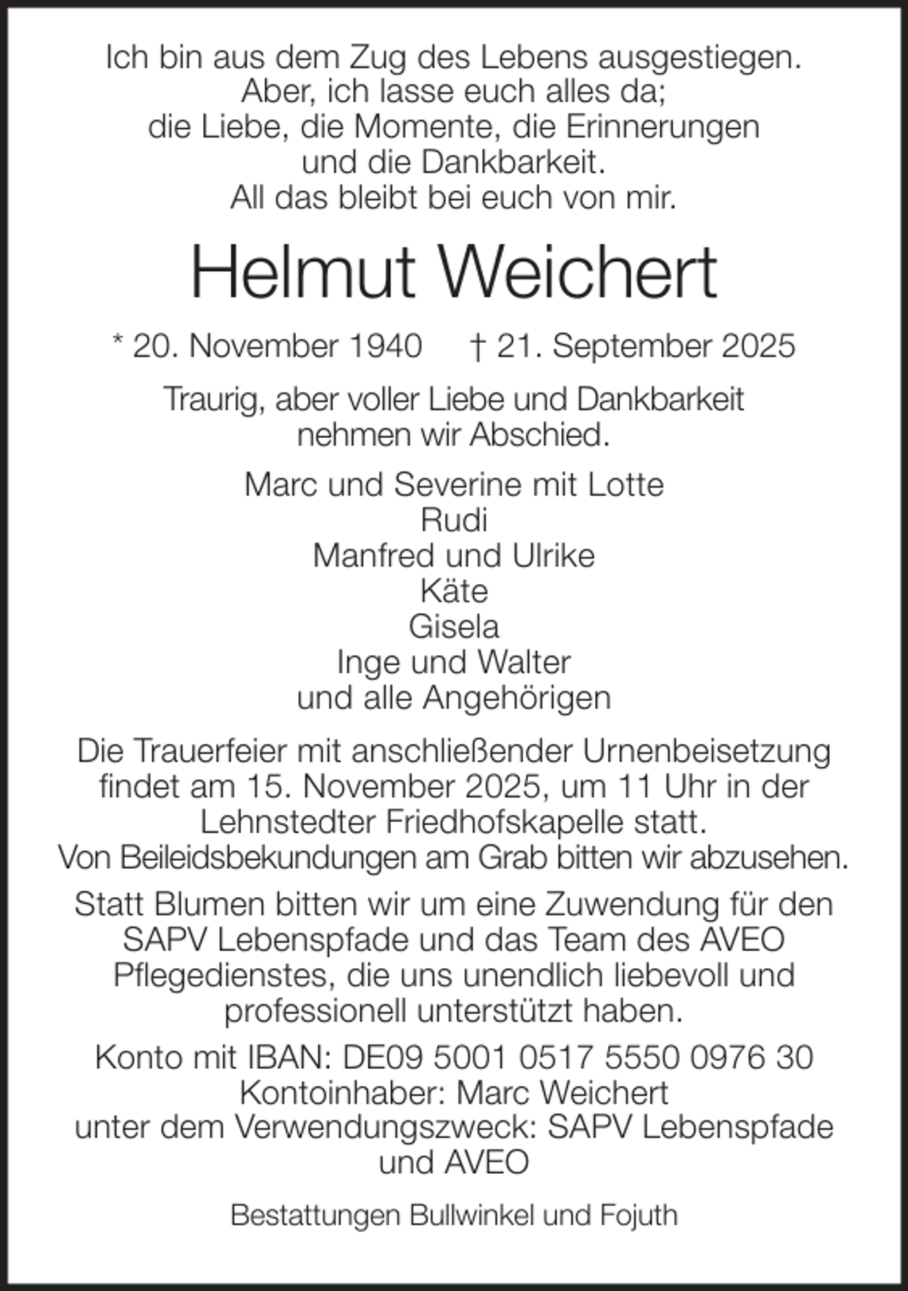 <p>Ich bin aus dem Zug des Lebens ausgestiegen.<br />Aber, ich lasse euch alles da;<br />die Liebe, die Momente, die Erinnerungen<br />und die Dankbarkeit.<br />All das bleibt bei euch von mir.</p><p>Helmut Weichert<br />* 20. November 1940</p><p>† 21. September 2025</p><p>Traurig, aber voller Liebe und Dankbarkeit<br />nehmen wir Abschied.<br />Marc und Severine mit Lotte<br />Rudi<br />Manfred und Ulrike<br />Käte<br />Gisela<br />Inge und Walter<br />und alle Angehörigen<br />Die Trauerfeier mit anschließender Urnenbeisetzung<br />findet am 15. November 2025, um 11 Uhr in der<br />Lehnstedter Friedhofskapelle statt.<br />Von Beileidsbekundungen am Grab bitten wir abzusehen.<br />Statt Blumen bitten wir um eine Zuwendung für den<br />SAPV Lebenspfade und das Team des AVEO<br />Pflegedienstes, die uns unendlich liebevoll und<br />professionell unterstützt haben.<br />Konto mit IBAN: DE09 5001 0517 555976 30<br />Kontoinhaber: Marc Weichert<br />unter dem Verwendungszweck: SAPV Lebenspfade<br />und AVEO<br />Bestattungen Bullwinkel und Fojuth</p>