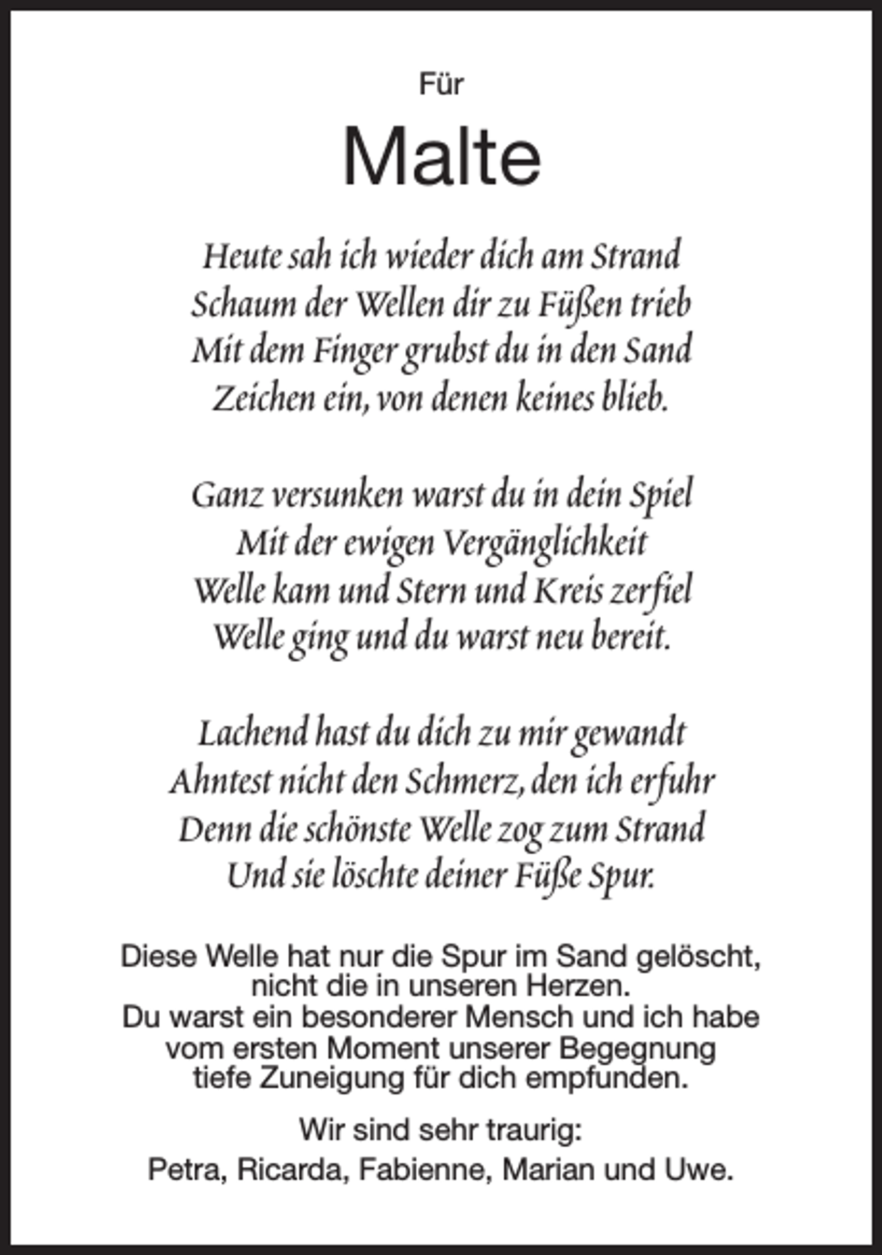 <p>Für</p><p>Malte<br />Heute sah ich wieder dich am Strand<br />Schaum der Wellen dir zu Füßen trieb<br />Mit dem Finger grubst du in den Sand<br />Zeichen ein,von denen keines blieb.<br />Ganz versunken warst du in dein Spiel<br />Mit der ewigen Vergänglichkeit<br />Welle kam und Stern und Kreis zerfiel<br />Welle ging und du warst neu bereit.<br />Lachend hast du dich zu mir gewandt<br />Ahntest nicht den Schmerz,den ich erfuhr<br />Denn die schönste Welle zog zum Strand<br />Und sie löschte deiner Füße Spur.<br />Diese Welle hat nur die Spur im Sand gelöscht,<br />nicht die in unseren Herzen.<br />Du warst ein besonderer Mensch und ich habe<br />vom ersten Moment unserer Begegnung<br />tiefe Zuneigung für dich empfunden.<br />Wir sind sehr traurig:<br />Petra, Ricarda, Fabienne, Marian und Uwe.</p>