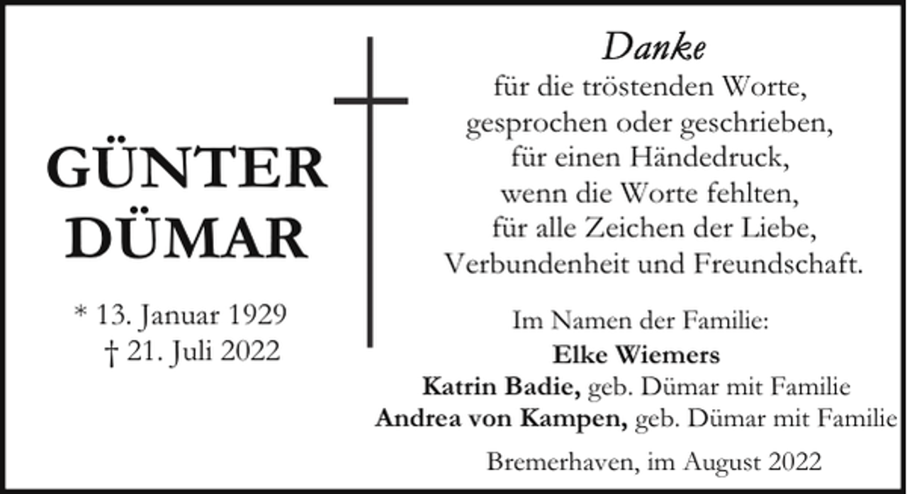<p>GÜNTER<br />DÜMAR<br />* 13. Januar 1929<br />† 21. Juli 2022</p><p>für die tröstenden Worte,<br />gesprochen oder geschrieben,<br />für einen Händedruck,<br />wenn die Worte fehlten,<br />für alle Zeichen der Liebe,<br />Verbundenheit und Freundschaft.<br />Im Namen der Familie:<br />Elke Wiemers<br />Katrin Badie, geb. Dümar mit Familie<br />Andrea von Kampen, geb. Dümar mit Familie<br />Bremerhaven, im August 2022</p>