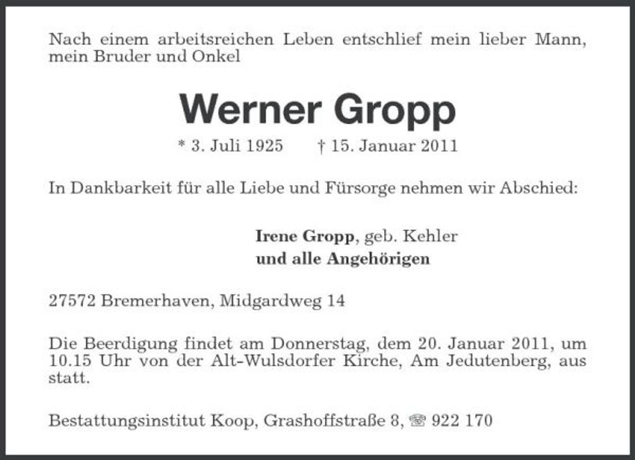 <p>Nach einem arbeitsreichen Leben entschlief mein lieber Mann, mein Bruder und Onkel<br />Werner Gropp<br />* 3. Juli 1925 † 15. Januar 2011<br />In Dankbarkeit für alle Liebe und Fürsorge nehmen wir Abschied:<br />Irene Gropp, geb. Kehler<br />und alle Angehörigen<br />27572 Bremerhaven, Midgardweg 14<br />Die Beerdigung findet am Donnerstag, dem 20. Januar 2011, um 10.15 Uhr von der Alt-Wulsdorfer Kirche, Am Jedutenberg, aus statt.<br />Bestattungsinstitut Koop, Grashoffstraße 8, T 922 170</p>